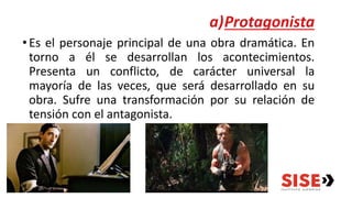 a)Protagonista
•Es el personaje principal de una obra dramática. En
torno a él se desarrollan los acontecimientos.
Presenta un conflicto, de carácter universal la
mayoría de las veces, que será desarrollado en su
obra. Sufre una transformación por su relación de
tensión con el antagonista.
 