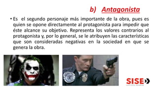 b) Antagonista
• Es el segundo personaje más importante de la obra, pues es
quien se opone directamente al protagonista para impedir que
éste alcance su objetivo. Representa los valores contrarios al
protagonista y, por lo general, se le atribuyen las características
que son consideradas negativas en la sociedad en que se
genera la obra.
 