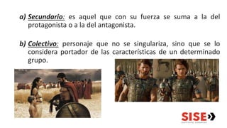 a) Secundario: es aquel que con su fuerza se suma a la del
protagonista o a la del antagonista.
b) Colectivo: personaje que no se singulariza, sino que se lo
considera portador de las características de un determinado
grupo.
 