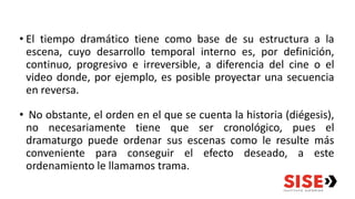 • El tiempo dramático tiene como base de su estructura a la
escena, cuyo desarrollo temporal interno es, por definición,
continuo, progresivo e irreversible, a diferencia del cine o el
video donde, por ejemplo, es posible proyectar una secuencia
en reversa.
• No obstante, el orden en el que se cuenta la historia (diégesis),
no necesariamente tiene que ser cronológico, pues el
dramaturgo puede ordenar sus escenas como le resulte más
conveniente para conseguir el efecto deseado, a este
ordenamiento le llamamos trama.
 
