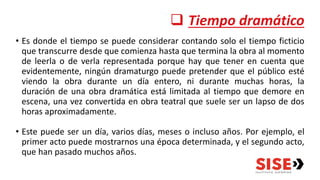  Tiempo dramático
• Es donde el tiempo se puede considerar contando solo el tiempo ficticio
que transcurre desde que comienza hasta que termina la obra al momento
de leerla o de verla representada porque hay que tener en cuenta que
evidentemente, ningún dramaturgo puede pretender que el público esté
viendo la obra durante un día entero, ni durante muchas horas, la
duración de una obra dramática está limitada al tiempo que demore en
escena, una vez convertida en obra teatral que suele ser un lapso de dos
horas aproximadamente.
• Este puede ser un día, varios días, meses o incluso años. Por ejemplo, el
primer acto puede mostrarnos una época determinada, y el segundo acto,
que han pasado muchos años.
 