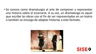 • Se conoce como dramaturgia al arte de componer y representar
una historia sobre el escenario. A su vez, un dramaturgo es aquel
que escribe las obras con el fin de ser representadas en un teatro
o también se encarga de adaptar historias a este formato.
 