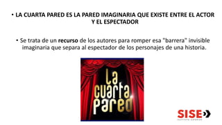• LA CUARTA PARED ES LA PARED IMAGINARIA QUE EXISTE ENTRE EL ACTOR
Y EL ESPECTADOR
• Se trata de un recurso de los autores para romper esa "barrera" invisible
imaginaria que separa al espectador de los personajes de una historia.
 
