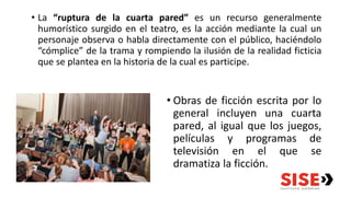 • La “ruptura de la cuarta pared” es un recurso generalmente
humorístico surgido en el teatro, es la acción mediante la cual un
personaje observa o habla directamente con el público, haciéndolo
“cómplice” de la trama y rompiendo la ilusión de la realidad ficticia
que se plantea en la historia de la cual es participe.
• Obras de ficción escrita por lo
general incluyen una cuarta
pared, al igual que los juegos,
películas y programas de
televisión en el que se
dramatiza la ficción.
 