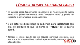 CÓMO SE ROMPE LA CUARTA PARED
• En algunas obras, las personas trascienden las fronteras de la cuarta
pared. Esta práctica se conoce como "romper el muro", y puede ser
chocante o perturbadora a una audiencia.
• si un actor se dirige hacia la audiencia para interactuar con
ella, se produce lo que se llama la "rotura" de la cuarta
pared.
• Romper el muro puede ser un recurso narrativo excelente, con
muchos artistas que utilizan la técnica para sacudir, asustar, o divertir
a la audiencia.
 