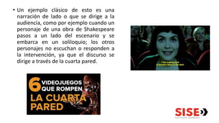 • Un ejemplo clásico de esto es una
narración de lado o que se dirige a la
audiencia, como por ejemplo cuando un
personaje de una obra de Shakespeare
pasos a un lado del escenario y se
embarca en un soliloquio; los otros
personajes no escuchan o responden a
la intervención, ya que el discurso se
dirige a través de la cuarta pared.
 