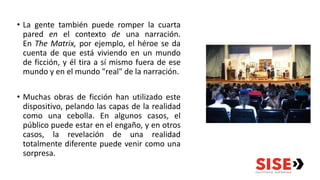 • La gente también puede romper la cuarta
pared en el contexto de una narración.
En The Matrix, por ejemplo, el héroe se da
cuenta de que está viviendo en un mundo
de ficción, y él tira a sí mismo fuera de ese
mundo y en el mundo "real" de la narración.
• Muchas obras de ficción han utilizado este
dispositivo, pelando las capas de la realidad
como una cebolla. En algunos casos, el
público puede estar en el engaño, y en otros
casos, la revelación de una realidad
totalmente diferente puede venir como una
sorpresa.
 