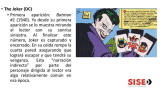 • The Joker (DC)
• Primera aparición: Batman
#1 (1940). Ya desde su primera
aparición se lo muestra mirando
al lector con su sonrisa
siniestra. Al finalizar este
número, Joker es capturado y
encerrado. En su celda rompe la
cuarta pared asegurando que
logrará escapar y que tendrá su
venganza. Esta “narración
indirecta” por parte del
personaje dirigida al lector era
algo relativamente común en
esa época.
 