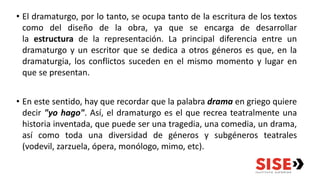 • El dramaturgo, por lo tanto, se ocupa tanto de la escritura de los textos
como del diseño de la obra, ya que se encarga de desarrollar
la estructura de la representación. La principal diferencia entre un
dramaturgo y un escritor que se dedica a otros géneros es que, en la
dramaturgia, los conflictos suceden en el mismo momento y lugar en
que se presentan.
• En este sentido, hay que recordar que la palabra drama en griego quiere
decir "yo hago". Así, el dramaturgo es el que recrea teatralmente una
historia inventada, que puede ser una tragedia, una comedia, un drama,
así como toda una diversidad de géneros y subgéneros teatrales
(vodevil, zarzuela, ópera, monólogo, mimo, etc).
 