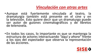 Vinculación con otras artes
•Aunque está fuertemente vinculada al teatro, la
dramaturgia también está presente en el cine y en
la televisión. Esto quiere decir que un dramaturgo puede
ser autor de guiones cinematográficos y de libretos
de telenovela.
•En todos los casos, lo importante es que se mantenga la
estructura de actores interactuando “aquí y ahora” frente
a los ojos del espectador que observa la representación
de las acciones.
 