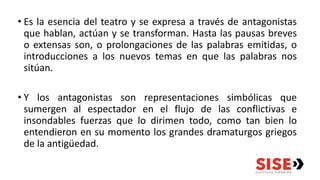 • Es la esencia del teatro y se expresa a través de antagonistas
que hablan, actúan y se transforman. Hasta las pausas breves
o extensas son, o prolongaciones de las palabras emitidas, o
introducciones a los nuevos temas en que las palabras nos
sitúan.
• Y los antagonistas son representaciones simbólicas que
sumergen al espectador en el flujo de las conflictivas e
insondables fuerzas que lo dirimen todo, como tan bien lo
entendieron en su momento los grandes dramaturgos griegos
de la antigüedad.
 