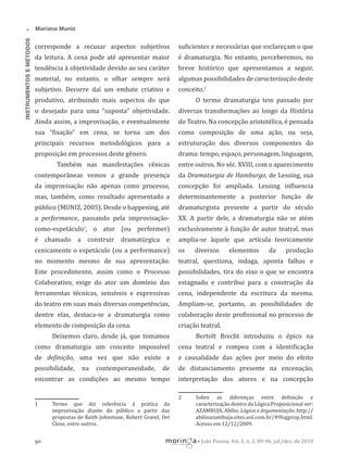•
INSTRUMENTOS E MÉTODOS

Mariana Muniz

corresponde a recusar aspectos subjetivos

su icientes e necessárias que esclareçam o que

da leitura. A cena pode até apresentar maior

é dramaturgia. No entanto, perceberemos, no

tendência à objetividade devido ao seu caráter

breve histórico que apresentamos a seguir,

material, no entanto, o olhar sempre será

algumas possibilidades de caracterização deste

subjetivo. Decorre daí um embate criativo e

conceito.2

produtivo, atribuindo mais aspectos do que

O termo dramaturgia tem passado por

o desejado para uma “suposta” objetividade.

diversas transformações ao longo da História

Ainda assim, a improvisação, e eventualmente

do Teatro. Na concepção aristotélica, é pensada

sua “ ixação” em cena, se torna um dos

como composição de uma ação, ou seja,

principais recursos metodológicos para a

estruturação dos diversos componentes do

proposição em processos deste gênero.

drama: tempo, espaço, personagem, linguagem,

Também nas manifestações cênicas

entre outros. No séc. XVIII, com o aparecimento

contemporâneas vemos a grande presença

da Dramaturgia de Hamburgo, de Lessing, sua

da improvisação não apenas como processo,

concepção foi ampliada. Lessing in luencia

mas, também, como resultado apresentado a

determinantemente a posterior função de

público (MUNIZ, 2005). Desde o happening, até

dramaturgista presente a partir do século

a performance, passando pela improvisação-

XX. A partir dele, a dramaturgia não se atém

como-espetáculo1, o ator (ou performer)

exclusivamente à função de autor teatral, mas

é chamado a construir dramatúrgica e

amplia-se àquele que articula teoricamente

cenicamente o espetáculo (ou a performance)

os

no momento mesmo de sua apresentação.

teatral, questiona, indaga, aponta falhas e

Este procedimento, assim como o Processo

possibilidades, tira do eixo o que se encontra

Colaborativo, exige do ator um domínio das

estagnado e contribui para a construção da

ferramentas técnicas, sensíveis e expressivas

cena, independente da escritura da mesma.

do teatro em suas mais diversas competências,

Ampliam-se, portanto, as possibilidades de

dentre elas, destaca-se a dramaturgia como

colaboração deste pro issional no processo de

elemento de composição da cena.

criação teatral.

diversos

elementos

da

produção

Deixemos claro, desde já, que tomamos

Bertolt Brecht introduziu o épico na

como dramaturgia um conceito impossível

cena teatral e rompeu com a identi icação

de de inição, uma vez que não existe a

e causalidade das ações por meio do efeito

possibilidade,

de

de distanciamento presente na encenação,

encontrar as condições ao mesmo tempo

interpretação dos atores e na concepção

na

contemporaneidade,

2
1

90

Termo que diz referência à prática da
improvisação diante do público a partir das
propostas de Keith Johnstone, Robert Gravel, Del
Close, entre outros.

Sobre as diferenças entre de inição e
caracterização dentro da Lógica Proposicional ver:
AZAMBUJA, Abílio. Lógica e Argumentação. http://
abilioazambuja.sites.uol.com.br/49logprop.html.
Acesso em 12/12/2009.
• João Pessoa, Vol. 1, n. 2, 89-96, jul./dez. de 2010

 