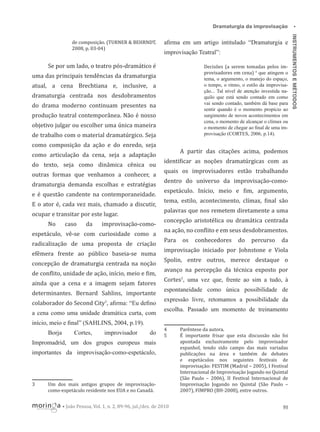 aﬁrma em um artigo intitulado “Dramaturgia e

Se por um lado, o teatro pós-dramático é

Decisões (a serem tomadas pelos improvisadores em cena) 4 que atingem o
tema, o argumento, o manejo do espaço,
o tempo, o ritmo, o estilo da improvisação... Tal nível de atenção investida naquilo que está sendo contado em como
vai sendo contado, também dá base para
sentir quando é o momento propício ao
surgimento de novos acontecimentos em
cena, o momento de alcançar o clímax ou
o momento de chegar ao ﬁnal de uma improvisação (CORTES, 2006, p.14).

improvisação Teatral”:

uma das principais tendências da dramaturgia
atual, a cena Brechtiana e, inclusive, a
dramaturgia centrada nos desdobramentos
do drama moderno continuam presentes na
produção teatral contemporânea. Não é nosso
objetivo julgar ou escolher uma única maneira
de trabalho com o material dramatúrgico. Seja
como composição da ação e do enredo, seja

A partir das citações acima, podemos

como articulação da cena, seja a adaptação
do texto, seja como dinâmica cênica ou
outras formas que venhamos a conhecer, a
dramaturgia demanda escolhas e estratégias
e é questão candente na contemporaneidade.
E o ator é, cada vez mais, chamado a discutir,
caso

da

quais os improvisadores estão trabalhando
dentro do universo da improvisação-comoespetáculo. Início, meio e im, argumento,
tema, estilo, acontecimento, clímax, inal são
palavras que nos remetem diretamente a uma

ocupar e transitar por este lugar.
No

identi icar as noções dramatúrgicas com as

improvisação-como-

espetáculo, vê-se com curiosidade como a
radicalização de uma proposta de criação
efêmera frente ao público baseia-se numa
concepção de dramaturgia centrada na noção
de con lito, unidade de ação, início, meio e im,
ainda que a cena e a imagem sejam fatores

concepção aristotélica ou dramática centrada
na ação, no con lito e em seus desdobramentos.
Para

os

conhecedores

do

percurso

da

improvisação iniciado por Johnstone e Viola
Spolin, entre outros, merece destaque o
avanço na percepção da técnica exposto por
Cortes5, uma vez que, frente ao sim a tudo, à

determinantes. Bernard Sahlins, importante

espontaneidade como única possibilidade de

colaborador do Second City3, aﬁrma: “Eu deﬁno

expressão livre, retomamos a possibilidade da

a cena como uma unidade dramática curta, com

escolha. Passado um momento de treinamento

início, meio e ﬁnal” (SAHLINS, 2004, p.19).
Borja

Cortes,

improvisador

do

4
5

Impromadrid, um dos grupos europeus mais
importantes da improvisação-como-espetáculo,

3

Um dos mais antigos grupos de improvisaçãocomo-espetáculo residente nos EUA e no Canadá.
• João Pessoa, Vol. 1, n. 2, 89-96, jul./dez. de 2010

Parêntese da autora.
É importante frisar que esta discussão não foi
apontada exclusivamente pelo improvisador
espanhol, tendo sido campo das mais variadas
publicações na área e também de debates
e espetáculos nos seguintes festivais de
improvisação: FESTIM (Madrid – 2005), I Festival
Internacional de Improvisação Jogando no Quintal
(São Paulo – 2006), II Festival Internacional de
Improvisação Jogando no Quintal (São Paulo –
2007), FIMPRO (BH-2008), entre outros.
93

INSTRUMENTOS E MÉTODOS

de composição. (TURNER & BEHRNDT,
2008, p. 03-04)

•

Dramaturgia da improvisação

 