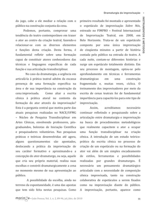 primeiro resultado foi montado e apresentado

público na construção conjunta da cena.

o espetáculo de improvisação Sobre Nós,

Podemos, portanto, comprovar uma

estreado no FIMPRO – Festival Internacional

tendência do teatro contemporâneo em trazer

de Improvisação Teatral, em 2008, em

o ator ao centro da criação teatral, fazendo-o

Belo Horizonte. Trata-se de um espetáculo

relacionar-se com os diversos elementos

composto

e funções desta criação. Desta forma, é

de cinqüenta minutos a partir de história

fundamental re letir sobre uma formação

contada pelo público na entrada do teatro. A

capaz de constituir atores conhecedores das

cada noite, contam-se diferentes histórias e

técnicas e linguagens especí icas de cada

surge um espetáculo totalmente distinto. Em

função e sua articulação transdisciplinar.

seu processo de montagem, optou-se pelo

No caso da dramaturgia, a urgência em

por

uma

única

improvisação

aprofundamento em técnicas e ferramentas

articulá-la à prática teatral advém da escassa

dramatúrgicas

em

uma

presença de uma formação especí ica na

fragmentada e, muitas vezes, cíclica. O

área e de sua importância na construção da

treinamento dos improvisadores por meio da

cena improvisada.

Como aliar a escrita

escrita de cenas teatrais foi de fundamental

cênica à prática atoral no contexto da

importância para capacitá-los para este tipo de

formação do ator através da improvisação?

improvisação.

Esta é a pergunta central que motiva parte das

Assim,

acreditamos

construção

necessário

atuais pesquisas realizadas no NACE/UFMG

continuar re letindo e pesquisando sobre a

– Núcleo de Pesquisa Transdisciplinar em

articulação entre dramaturgia e improvisação

Artes Cênicas, envolvendo professores, pós-

na busca de procedimentos metodológicos

graduandos, bolsistas de Iniciação Cientí ica

que realmente capacitem o ator a ocupar

e pesquisadores voluntários. Nas pesquisas

uma

práticas e teóricas desenvolvidas até agora,

cênica. A introdução de um estudo teórico-

alguns

apontados,

prático da escrita cênica no processo de

deslocando a prática da improvisação de

criação de um espetáculo ou na formação do

seu caráter formativo e aproximando-a a

ator vai além de um simples encadeamento

concepção do ator-dramaturgo, ou seja, aquele

de

que cria seu próprio material, realiza suas

realizadas

escolhas e constrói dramaturgicamente a cena

necessário um pensamento dramatúrgico

no momento mesmo de sua apresentação ao

articulado com a necessidade de composição

público.

cênica improvisada, tanto na construção

questionamentos

são

função

estilos,

transdisciplinar

ferramentas
por

grandes

e

na

criação

possibilidades

dramaturgos.

É

A possibilidade da escolha, ainda no

colaborativa de espetáculos a serem ixados

terreno da espontaneidade, é uma das apostas

como na improvisação diante do público.

que tem sido feita nestas pesquisas. Como

A improvisação, portanto, aparece como

• João Pessoa, Vol. 1, n. 2, 89-96, jul./dez. de 2010

95

INSTRUMENTOS E MÉTODOS

do jogo, cabe a ele mediar a relação com o

•

Dramaturgia da improvisação

 