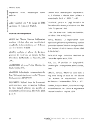 •
INSTRUMENTOS E MÉTODOS

Mariana Muniz

importante

aliada

metodológica

destas

práticas.

CORTES, Borja. Dramaturgia da Improvisação.
In: A Chuteira – revista sobre palhaço e
improvisação. Ano I, n°1, 2006. P. 14-16

Artigo recebido em 7 de março de 2010.
Aprovado em 15 de abril de 2010.

GUINSBURG, Jacó et al. (org). Dicionário de
Teatro Brasileiro: temas, formas e conceitos. São
Paulo: Perspectiva, 2006.

Referências Bibliográ icas

LEHMANN, Hans-Thies. Teatro Pós-dramático.
São Paulo: Cosac & Naify, 2007.

ABREU, Luís Alberto. “Processo Colaborativo:

MUNIZ, Mariana. La improvisación como

relatos e re lexões sobre uma experiência de

espectáculo: principales experimentos y técnicas

criação”. In: Cadernos da Escola Livre de Teatro.

aplicadas a la formación del actor-improvisador.

Ano 1, n° 0, março de 2003.

Tese Doutoral. Alcalá de Henares: Universidad

ARAÚJO, Antônio. A gênese da Vertigem:

de Alcalá, 2005.

processo de construção de Paraíso Perdido.

OSTROWER, Faiga. Criatividade e Processos de

Dissertação de Mestrado. São Paulo: ECA-USP,

Criação. Petrópolis: Vozes, 2008.

2002.
PAIS, Ana. O Discurso da Cumplicidade.
ARISTÓTELES et al. A Poética Clássica. São

Dramaturgias Contemporâneas. Lisboa: Colibri,

Paulo: Cultrix, 2005.

2004.

AZAMBUJA, Abílio. Lógica e Argumentação. In:

SHALINS, Bernard. Where we came from: a

http://abilioazambuja.sites.uol.com.br/49logprop.

very brief history of revue. In: The Second

html. Acesso em 12/12/2009.

City.

BILLINGTON, Michael. Mapa da dramaturgia

Northwestern University Press, 2004, p. 18-23.

contemporânea: uma perspectiva britânica.

TURNER, Cathy; BEHRNDT, Synne. Dramaturgy

In: Itaú Cultural. Próximo ato: questões da

and Performance. In: Theatre & Performance

teatralidade contemporânea. São Paulo: 2008,

Practices. New York: Palgrave, 2008.

Almanac

of

improvisation.

Illinois:

p. 72-81.

96

• João Pessoa, Vol. 1, n. 2, 89-96, jul./dez. de 2010

 