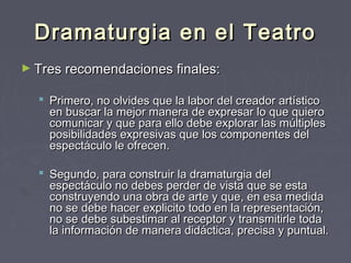 Dramaturgia en el Teatro
► Tres recomendaciones finales:

   Primero, no olvides que la labor del creador artístico
    en buscar la mejor manera de expresar lo que quiero
    comunicar y que para ello debe explorar las múltiples
    posibilidades expresivas que los componentes del
    espectáculo le ofrecen.

   Segundo, para construir la dramaturgia del
    espectáculo no debes perder de vista que se esta
    construyendo una obra de arte y que, en esa medida
    no se debe hacer explicito todo en la representación,
    no se debe subestimar al receptor y transmitirle toda
    la información de manera didáctica, precisa y puntual.
 