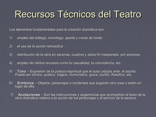Recursos Técnicos del Teatro
Los elementos fundamentales para la creación dramática son:
 
1)     empleo del diálogo, monólogo, aparte y voces de fondo
 
2)     el uso de la acción retroactiva
 
3)     distribución de la obra en escenas, cuadros y actos fin inesperado, por sorpresa
 
4)     empleo de ciertos recursos como la casualidad, la coincidencia, etc.
 
5)     Tono – Expresión de la postura espiritual que el autor adopta ante el asunto. 
     Puede ser irónico, poético, trágico, humorístico, grave, burlón, filosófico, etc.
 
6)     Símbolos – Objetos, personajes o incidentes que sugieren otra cosa o están en
     lugar de ella.
 
 7)     Acotaciones – Son las instrucciones y sugerencias que acompañan al texto de la
     obra dramática relativa a la acción de los personajes y al servicio de la escena..
 