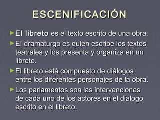 ESCENIFICACIÓN
► El  libreto  es el texto escrito de una obra.
► EI dramaturgo es quien escribe los textos
  teatrales y los presenta y organiza en un
  libreto.
► El libreto está compuesto de diálogos
  entre los diferentes personajes de la obra.
► Los parlamentos son las intervenciones
  de cada uno de los actores en el dialogo
  escrito en el libreto.
 