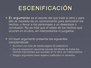 ESCENIFICACIÓN
►   EI argumento  es el asunto del que trata la obra y para
    ello se necesita de un razonamiento para demostrar los
    hechos, y llevar a los personajes a un desenlace o
    conclusión. No es más que el relato de los hechos que
    ocurren en la obra, sin interpretarlos ni juzgarlos.

►   Un buen argumento presenta las siguientes
    características:
     Es breve (no más de media página de extensión).
     Es una exposición resumida sacada del libreto de todos los
      hechos importantes que suceden en la obra, sin interpretarlos.
     Ningún argumento tiene adjetivo calificativo ni adverbio.
 