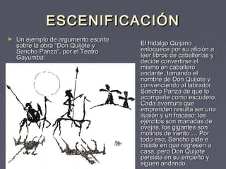 ESCENIFICACIÓN
►   Un ejemplo de argumento escrito
    sobre la obra “Don Quijote y      El hidalgo Quijano
    Sancho Panza”, por el Teatro      enloquece por su afición a
    Gayumba:                          leer libros de caballerías y
                                      decide convertirse el
                                      mismo en caballero
                                      andante, tomando el
                                      nombre de Don Quijote y
                                      convenciendo al labrador
                                      Sancho Panza de que lo
                                      acompañe como escudero.
                                      Cada aventura que
                                      emprenden resulta ser una
                                      ilusión y un fracaso: los
                                      ejércitos son manadas de
                                      ovejas, los gigantes son
                                      molinos de viento … Por
                                      todo eso, Sancho pide e
                                      insiste en que regresen a
                                      casa, pero Don Quijote
                                      persiste en su empeño y
                                      siguen andando.
 