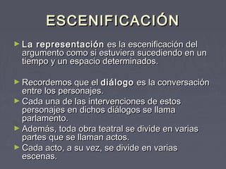 ESCENIFICACIÓN
► La  representación  es la escenificación del
  argumento como si estuviera sucediendo en un
  tiempo y un espacio determinados.

► Recordemos que el diálogo  es la conversación
  entre los personajes.
► Cada una de las intervenciones de estos
  personajes en dichos diálogos se llama
  parlamento.
► Además, toda obra teatral se divide en varias
  partes que se llaman actos.
► Cada acto, a su vez, se divide en varias
  escenas.
 