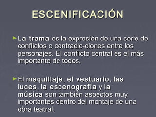 ESCENIFICACIÓN

► Latrama  es la expresión de una serie de
 conflictos o contradic­ciones entre los
 personajes. EI conflicto central es el más
 importante de todos.

► EI maquillaje , el
                   vestuario , las
 luces , la escenografía  y la
 música  son también aspectos muy
 importantes dentro del montaje de una
 obra teatral.
 