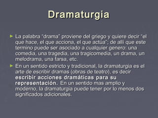 Dramaturgia

►   La palabra “drama” proviene del griego y quiere decir “el
    que hace, el que acciona, el que actúa”; de allí que este
    termino puede ser asociado a cualquier genero: una
    comedia, una tragedia, una tragicomedia, un drama, un
    melodrama, una farsa, etc.
►   En un sentido estricto y tradicional, la dramaturgia es el
    arte de escribir dramas (obras de teatro), es decir
    escribir acciones dramáticas para su
    representación. En un sentido mas amplio y
    moderno, la dramaturgia puede tener por lo menos dos
    significados adicionales.
 
