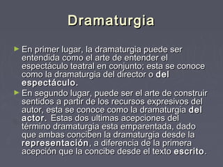 Dramaturgia
► En primer lugar, la dramaturgia puede ser
  entendida como el arte de entender el
  espectáculo teatral en conjunto; esta se conoce
  como la dramaturgia del director o del
  espectáculo.
► En segundo lugar, puede ser el arte de construir
  sentidos a partir de los recursos expresivos del
  autor, esta se conoce como la dramaturgia del
  actor. Estas dos ultimas acepciones del
  término dramaturgia esta emparentada, dado
  que ambas conciben la dramaturgia desde la
  representación , a diferencia de la primera
  acepción que la concibe desde el texto escrito . 
 