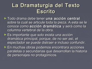 La Dramaturgia del Texto
             Escrito
► Todo drama debe tener     una acción central
  sobre la cual se articule toda la pieza. A esta se le
  conoce como acción dramática y será como la
  columna vertebral de la obra.
► Es importante que solo exista una acción
  dramática principal, porque, de no ser así, el
  espectador se puede distraer e incluso confundir.
► En muchas obras podemos encontrara acciones
  paralelas o secundarias que desarrollan la historia
  de personajes no protagónicos.
 