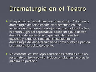 Dramaturgia en el Teatro
►   El espectáculo teatral, tiene su dramaturgia. Así como la
    dramaturgia del texto escrito se sustentaba en una
    acción dramática que era el eje que articula toda la obra,
    la dramaturgia del espectáculo posee un eje, la acción
    dramática del espectáculo, que articula todas las
    escenas y todos los recursos En ocasiones, la
    dramaturgia del espectáculo tiene como punto de partida
    la dramaturgia del texto escrito.

►   No obstante, existen representaciones teatrales que no
    parten de un texto escrito, incluso en algunas de ellas la
    palabra no participa. 
 