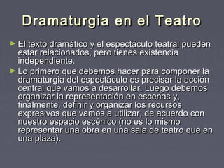 Dramaturgia en el Teatro
► El texto dramático y el espectáculo teatral pueden
  estar relacionados, pero tienes existencia
  independiente.
► Lo primero que debemos hacer para componer la
  dramaturgia del espectáculo es precisar la acción
  central que vamos a desarrollar. Luego debemos
  organizar la representación en escenas y,
  finalmente, definir y organizar los recursos
  expresivos que vamos a utilizar, de acuerdo con
  nuestro espacio escénico (no es lo mismo
  representar una obra en una sala de teatro que en
  una plaza). 
 