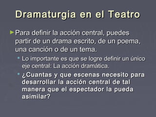 Dramaturgia en el Teatro
► Para definir la acción central, puedes
 partir de un drama escrito, de un poema,
 una canción o de un tema.
   Lo importante es que se logre definir un único
    eje central: La acción dramática. 
   ¿Cuantas y que escenas necesito para
    desarrollar la acción central de tal
    manera que el espectador la pueda
    asimilar?
 