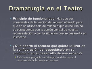 Dramaturgia en el Teatro
 Principio de funcionalidad. Hay que ser
  conscientes de la función del recurso utilizado para
  que no se utilice solo de relleno o que el recurso no
  se corresponda con la acción central de nuestra
  representación o con la situación que se desarrolla en
  la escena. 

 ¿Que aporta el recurso que quiero utilizar en
  la configuración del espectáculo en su
  conjunto o en el desarrollo de una escena?
   ► Esta es una pregunta que siempre se debe hacer el
     responsable de la puesta en escena. 
 