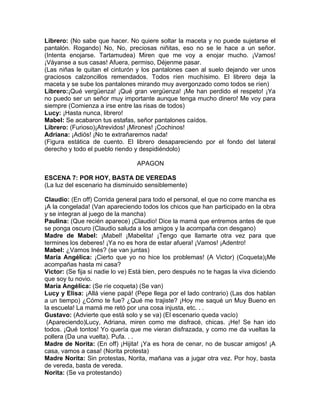 Librero: (No sabe que hacer. No quiere soltar la maceta y no puede sujetarse el
pantalón. Rogando) No, No, preciosas niñitas, eso no se le hace a un señor.
(Intenta enojarse. Tartamudea) Miren que me voy a enojar mucho. ¡Vamos!
¡Váyanse a sus casas! Afuera, permiso, Déjenme pasar.
(Las niñas le quitan el cinturón y los pantalones caen al suelo dejando ver unos
graciosos calzoncillos remendados. Todos ríen muchísimo. El librero deja la
maceta y se sube los pantalones mirando muy avergonzado como todos se ríen)
Librero:¡Qué vergüenza! ¡Qué gran vergüenza! ¡Me han perdido el respeto! ¡Ya
no puedo ser un señor muy importante aunque tenga mucho dinero! Me voy para
siempre (Comienza a irse entre las risas de todos)
Lucy: ¡Hasta nunca, librero!
Mabel: Se acabaron tus estafas, señor pantalones caídos.
Librero: (Furioso)¡Atrevidos! ¡Mirones! ¡Cochinos!
Adriana: ¡Adiós! ¡No te extrañaremos nada!
(Figura estática de cuento. El librero desapareciendo por el fondo del lateral
derecho y todo el pueblo riendo y despidiéndolo)

                                  APAGON

ESCENA 7: POR HOY, BASTA DE VEREDAS
(La luz del escenario ha disminuido sensiblemente)

Claudio: (En off) Corrida general para todo el personal, el que no corre mancha es
¡A la congelada! (Van apareciendo todos los chicos que han participado en la obra
y se integran al juego de la mancha)
Paulina: (Que recién aparece) ¡Claudio! Dice la mamá que entremos antes de que
se ponga oscuro (Claudio saluda a los amigos y la acompaña con desgano)
Madre de Mabel: ¡Mabel! ¡Mabelita! ¡Tengo que llamarte otra vez para que
termines los deberes! ¡Ya no es hora de estar afuera! ¡Vamos! ¡Adentro!
Mabel: ¿Vamos Inés? (se van juntas)
María Angélica: ¡Cierto que yo no hice los problemas! (A Victor) (Coqueta)¡Me
acompañas hasta mi casa?
Victor: (Se fija si nadie lo ve) Está bien, pero después no te hagas la viva diciendo
que soy tu novio.
María Angélica: (Se ríe coqueta) (Se van)
Lucy y Elisa: ¡Allá viene papá! (Pepe llega por el lado contrario) (Las dos hablan
a un tiempo) ¿Cómo te fue? ¿Qué me trajiste? ¡Hoy me saqué un Muy Bueno en
la escuela! La mamá me retó por una cosa injusta, etc. . .
Gustavo: (Advierte que está solo y se va) (El escenario queda vacío)
 (Apareciendo)Lucy, Adriana, miren como me disfracé, chicas. ¡He! Se han ido
todos. ¡Qué tontos! Yo quería que me vieran disfrazada, y como me da vueltas la
pollera (Da una vuelta). Pufa. . .
Madre de Norita: (En off) ¡Hijita! ¡Ya es hora de cenar, no de buscar amigos! ¡A
casa, vamos a casa! (Norita protesta)
Madre Norita: Sin protestas, Norita, mañana vas a jugar otra vez. Por hoy, basta
de vereda, basta de vereda.
Norita: (Se va protestando)
 
