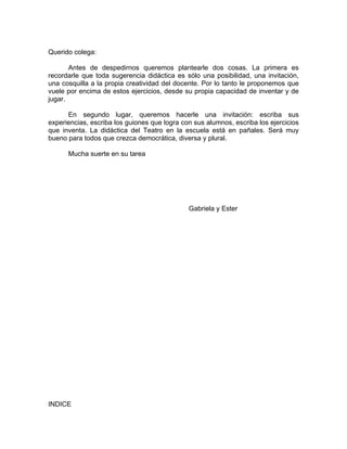 Querido colega:

       Antes de despedirnos queremos plantearle dos cosas. La primera es
recordarle que toda sugerencia didáctica es sólo una posibilidad, una invitación,
una cosquilla a la propia creatividad del docente. Por lo tanto le proponemos que
vuele por encima de estos ejercicios, desde su propia capacidad de inventar y de
jugar.

      En segundo lugar, queremos hacerle una invitación: escriba sus
experiencias, escriba los guiones que logra con sus alumnos, escriba los ejercicios
que inventa. La didáctica del Teatro en la escuela está en pañales. Será muy
bueno para todos que crezca democrática, diversa y plural.

      Mucha suerte en su tarea




                                              Gabriela y Ester




INDICE
 