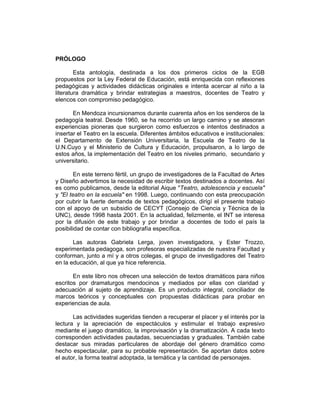 PRÓLOGO

        Esta antología, destinada a los dos primeros ciclos de la EGB
propuestos por la Ley Federal de Educación, está enriquecida con reflexiones
pedagógicas y actividades didácticas originales e intenta acercar al niño a la
literatura dramática y brindar estrategias a maestros, docentes de Teatro y
elencos con compromiso pedagógico.

       En Mendoza incursionamos durante cuarenta años en los senderos de la
pedagogía teatral. Desde 1960, se ha recorrido un largo camino y se atesoran
experiencias pioneras que surgieron como esfuerzos e intentos destinados a
insertar el Teatro en la escuela. Diferentes ámbitos educativos e institucionales:
el Departamento de Extensión Universitaria, la Escuela de Teatro de la
U.N.Cuyo y el Ministerio de Cultura y Educación, propulsaron, a lo largo de
estos años, la implementación del Teatro en los niveles primario, secundario y
universitario.

        En este terreno fértil, un grupo de investigadores de la Facultad de Artes
y Diseño advertimos la necesidad de escribir textos destinados a docentes. Así
es como publicamos, desde la editorial Aique "Teatro, adolescencia y escuela"
y "El teatro en la escuela" en 1998. Luego, continuando con esta preocupación
por cubrir la fuerte demanda de textos pedagógicos, dirigí el presente trabajo
con el apoyo de un subsidio de CECYT (Consejo de Ciencia y Técnica de la
UNC), desde 1998 hasta 2001. En la actualidad, felizmente, el INT se interesa
por la difusión de este trabajo y por brindar a docentes de todo el país la
posibilidad de contar con bibliografía específica.

       Las autoras Gabriela Lerga, joven investigadora, y Ester Trozzo,
experimentada pedagoga, son profesoras especializadas de nuestra Facultad y
conforman, junto a mí y a otros colegas, el grupo de investigadores del Teatro
en la educación, al que ya hice referencia.

       En este libro nos ofrecen una selección de textos dramáticos para niños
escritos por dramaturgos mendocinos y mediados por ellas con claridad y
adecuación al sujeto de aprendizaje. Es un producto integral, conciliador de
marcos teóricos y conceptuales con propuestas didácticas para probar en
experiencias de aula.

       Las actividades sugeridas tienden a recuperar el placer y el interés por la
lectura y la apreciación de espectáculos y estimular el trabajo expresivo
mediante el juego dramático, la improvisación y la dramatización. A cada texto
corresponden actividades pautadas, secuenciadas y graduales. También cabe
destacar sus miradas particulares de abordaje del género dramático como
hecho espectacular, para su probable representación. Se aportan datos sobre
el autor, la forma teatral adoptada, la temática y la cantidad de personajes.
 