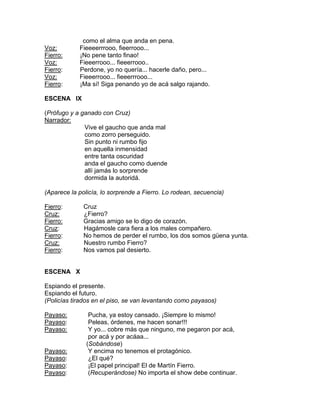 como el alma que anda en pena.
Voz:        Fieeeerrrooo, fieerrooo...
Fierro:     ¡No pene tanto finao!
Voz:        Fieeerrooo... fieeerrooo..
Fierro:     Perdone, yo no quería... hacerle daño, pero...
Voz:        Fieeerrooo... fieeerrrooo...
Fierro:     ¡Ma sí! Siga penando yo de acá salgo rajando.

ESCENA IX

(Prófugo y a ganado con Cruz)
Narrador:
              Vive el gaucho que anda mal
              como zorro perseguido.
              Sin punto ni rumbo fijo
              en aquella inmensidad
              entre tanta oscuridad
              anda el gaucho como duende
              allí jamás lo sorprende
              dormida la autoridá.

(Aparece la policía, lo sorprende a Fierro. Lo rodean, secuencia)

Fierro:       Cruz
Cruz:         ¿Fierro?
Fierro:       Gracias amigo se lo digo de corazón.
Cruz:         Hagámosle cara fiera a los males compañero.
Fierro:       No hemos de perder el rumbo, los dos somos güena yunta.
Cruz:         Nuestro rumbo Fierro?
Fierro:       Nos vamos pal desierto.


ESCENA X

Espiando el presente.
Espiando el futuro.
(Policías tirados en el piso, se van levantando como payasos)

Payaso:         Pucha, ya estoy cansado. ¡Siempre lo mismo!
Payaso:         Peleas, órdenes, me hacen sonar!!!
Payaso:         Y yo... cobre más que ninguno, me pegaron por acá,
                por acá y por acáaa...
               (Sobándose)
Payaso:         Y encima no tenemos el protagónico.
Payaso:         ¿El qué?
Payaso:         ¡El papel principal! El de Martín Fierro.
Payaso:         (Recuperándose) No importa el show debe continuar.
 