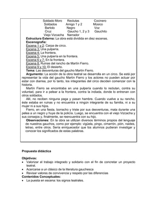 Soldado Moro      Reclutas           Cocinero
                  Soldados        Amigo 1 y 2         Músico
                   Bartolo        Negro                Voz
                   Cruz            Gaucho 1, 2 y 3     Gauchito
                  Viejo Vizcacha Narrador
    Estructura Externa: La obra está dividida en diez escenas.
    Escenografía:
    Escena 1 y 2: Carpa de circo.
    Escena 3: Una pulpería.
    Escena 4: La frontera.
    Escena 5: Una pulpería en la frontera.
    Escena 6 y 7: En la frontera.
    Escena 8: Ruinas del rancho de Martín Fierro.
    Escena 9 y 10: El desierto.
    Tema: Las desventuras del gaucho Martín Fierro.
    Argumento: La acción de la obra teatral se desarrolla en un circo. Se está por
representar la vida del gaucho Martín Fierro y los actores no pueden actuar por
estar con diarrea, por lo tanto, los integrantes del circo deciden comenzar con la
historia.
    Martín Fierro se encontraba en una pulpería cuando lo reclutan, contra su
voluntad, para ir a pelear a la frontera, contra la indiada, donde lo entrenan con
otros soldados.
    Allí, no reciben ninguna paga y pasan hambre. Cuando vuelve a su rancho,
éste estaba en ruinas y no encuentra a ningún integrante de su familia, ni a su
mujer ni a sus hijos.
    Fierro, en una fiesta, borracho y triste por sus desventuras, mata durante una
pelea a un negro y huye de la policía. Luego, se encuentra con el viejo Vizcacha y
sus consejos y, finalmente, se reencuentra con su hijo.
    Observaciones: En la obra se utilizan diversos términos propios del lenguaje
   de nuestros gauchos, como por ejemplo: vigüela, pingo, cimarrón, pión, naides,
   letrao, entre otros. Sería enriquecedor que los alumnos pudieran investigar y
   conocer los significados de estas palabras.




Propuesta didáctica

Objetivos:
• Valorizar el trabajo integrado y solidario con el fin de concretar un proyecto
  teatral.
• Acercarse a un clásico de la literatura gauchesca
• Revisar valores de convivencia y respeto por las diferencias
Contenidos Conceptuales:
• La puesta en escena: los signos teatrales.
 
