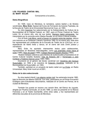 LOS PÁJAROS CANTAN MAL
de MARY SCLAR
                   Conozcamos a la autora...

Datos Biográficos

       En 1926, nace en Mendoza, la narradora, autora teatral y de libretos
vendimiales, Mary Sclar. Egresó del Curso de Formación de Autores Teatrales, de
la Escuela de Teatro de la Universidad Nacional de Cuyo, en 1983.
       Su obra Insomnio fue seleccionada por la Subsecretaría de Cultura de la
Municipalidad de la Capital Federal, en 1987, para el Primer Festival de Teatro
Leído. En el mismo año, otro de sus textos, Siempre habrá primaveras, fue
interpretado por la conocida actriz Gladys Ravalle, en el Centro Cultural Israelita.
       Con el título Lola Mora, venid a buscar mi corazón entre las piedras, obtuvo
una mención en el Certamen Literario Vendimia 1989. En el mismo año, esta obra
fue representada por profesores de la Escuela de Teatro de la U.N.Cuyo, en un
espectáculo de teatro leído y danza, en el cierre del ciclo Entre poetas y
narradores.
       Mary Sclar ha aportado interesantes textos para adolescentes,
representados en Muestras Intercolegiales, como Las pirámides miran hacia el
norte (1986), Hijos de papel (1988), Colegio Nacional Agustín Alvarez (1993).
        Realizó trabajos colectivos para libretos de audiovisuales proyectados en el
Centro Cultural Israelita titulados Vida de Roberto Arlt y Homenajes a Julio
Cortázar y Federico García Lorca (1985-1986).
       Incursionó en el género del libreto vendimial con Vendimia del Cacique
Guaymallén, en 1992 y es coautora de Estación Vendimia, realizada en la
Municipalidad de Guaymallén, en 1993.
       También, participó en un proyecto de teatro radial con La Chola, en Radio
Universidad. Mary Sclar murió en el 2001.

Datos de la obra seleccionada

       Su obra teatral infantil, Los pájaros cantan mal, fue estrenada durante 1982,
bajo la dirección de Alberto Pascual. Con esta, participaron en el Primer Encuentro
Ecológico para Estudiantes Secundarios, realizado en el Centro de Prensa, de la
ciudad de Mendoza.

        También fue puesta en escena una versión libre, del Elenco de Juguete,
dirigida por Paulina Carnevale, en el año 1986. La obra se presentó en la Alianza
Francesa y en el Teatro Quintanilla, entre otras salas, y fue representada por
diferentes escuelas de la provincia de Mendoza.
 