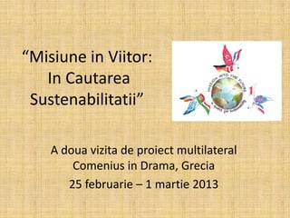 “Misiune in Viitor:
In Cautarea
Sustenabilitatii”
A doua vizita de proiect multilateral
Comenius in Drama, Grecia
25 februarie – 1 martie 2013
 