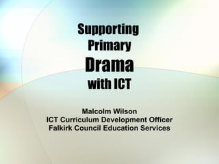 Supporting  Primary Drama with ICT Malcolm Wilson ICT Curriculum Development Officer Falkirk Council Education Services 