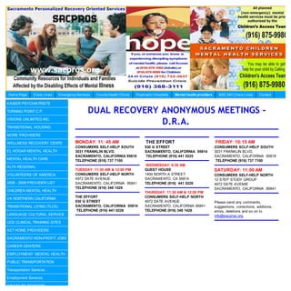 Home Page      Crisis Lines   Emergency Services   County Health Clinics   Psychiatric Hospitals   Mental health providers     AOD 24H Crisis Lines     Contact

KAISER PSYCHIATRISTS

TURNING POINT C.P.                            DUAL RECOVERY ANONYMOUS MEETINGS -
VISIONS UNLIMITED INC.

TRANSITIONAL HOUSING
                                                            D.R.A.
MORE PROVIDERS

WELLNESS RECOVERY CENTE                MONDAY: 11: 45 AM                         THE EFFORT                                  FRIDAY: 10:15 AM
                                       CONSUMERS SELF-HELP SOUTH                930 G STREET                                 CONSUMERS SCLF-HELP SOUTH
EL HOGAR MENTAL HEALTH                 3031 FRANKLIN BLVD.                      SACRAMENTO, CALIFORNIA 95814                 3031 FRANKLIN BLVD.
                                       SACRAMENTO, CALIFORNIA 95818              TELEPHONE (916) 441 0225                    SACRAMENTO, CALIFORNIA 95818
MENTAL HEALTH CARE                     TELEPHONE (916) 737 7100                                                               TELEPHONE (916) 737 7100
ALTA REGIONAL                                                                    WEDNESDAY: 8:30 AM
                                       TUESDAY: 11:30 AM & 12:00 PM             GUEST HOUSE                                  SATURDAY: 11:00 AM
VOLUNTEERS OF AMERICA                  CONSUMERS SELF-HELP NORTH                1400 NORTH A STREET                          CONSUMERS SELF-HELP NORTH
                                       4972 DATE AVENUE                         SACRAMENTO, CA 95814                         12 STEP STUDY GROUP
2008 - 2009 PROVIDER LIST              SACRAMENTO, CALIFORNIA 95841             TELEPHONE (916) 441 0226                     4972 DATE AVEMIE
                                       TELEPHONE (916) 348 1428                                                              SACRAMENTO, CALIFORNIA 95841
CHILDREN MENTAL HEALTH                                                          THURSDAY: 11:30 AM & 12:00 PM
VA NORTHERN CALIFORNIA                 THE EFFORT                               CONSUMERS SELF-HELP NORTH
                                       930 G STREET                             4972 DATE AVENUE                             Please send any comments,
TRANSITIONAL LIVING (TLCS)             SACRAMENTO, CALIFORNIA 95814             SACRAMENTO, CALIFORNIA 95841                 suggestions, corrections, additions,
                                        TELEPHONE (916) 441 0226                TELEPHONE (916) 348 1428                     errors, deletions and so on to
LANGUAGE CULTURAL SERVICE                                                                                                    info@sacpros.org.
UCD CLINICAL TRAINING SITES

ACT HOME PROVIDERS

SACRAMENTO NON-PROFIT JOBS

CAREER CENTERS

EMPLOYMENT: MENTAL HEALTH

PUBLIC TRANSPORTATION

Transportation Services

Employment Services

DISABILITY BENEFITS
 
