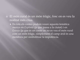 El món rural és un món tràgic, fosc on es veu la realitat més crua.En tots els contes podem veure aquesta temàtica menys en Explosió (ja que passa a la ciutat) i en Enveja (ja que és un conte on no es veu el món rural com un món tràgic, simplement el camp àrid és una metàfora per simbolitzar la impotència.