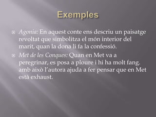 ExemplesAgonia: En aquest conte ens descriu un paisatge revoltat que simbolitza el món interior del marit, quan la dona li fa la confessió.Met de les Conques: Quan en Met va a peregrinar, es posa a ploure i hi ha molt fang. amb això l’autora ajuda a fer pensar que en Met està exhaust.