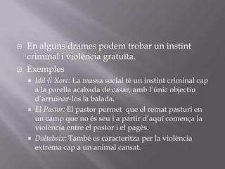 En alguns drames podem trobar un instint criminal i violència gratuïta.ExemplesIdil·li Xorc: La massa social té un instint criminal cap a la parella acabada de casar, amb l’únic objectiu d’arruïnar-los la balada.El Pastor: El pastor permet  que el remat pasturi en un camp que no és seu i a partir d’aquí comença la violència entre el pastor i el pagès.Daltabaix: També es caracteritza per la violència extrema cap a un animal cansat.