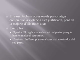 En canvi trobem obres on els personatges creuen que la violència està justificada, però en la majoria d’ells no és així:ExemplesEl pastor: El pagès mata el ramat del pastor perquè han fet malbé el seu camp.L’explosió: En Peret posa una bomba al mostrador del seu patró.