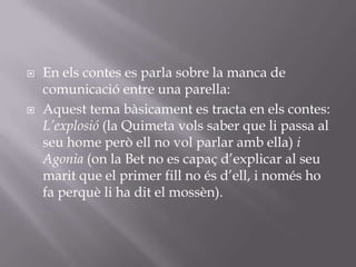 En els contes es parla sobre la manca de comunicació entre una parella:Aquest tema bàsicament es tracta en els contes: L’explosió (la Quimeta vols saber que li passa al seu home però ell no vol parlar amb ella) i Agonia (on la Bet no es capaç d’explicar al seu marit que el primer fill no és d’ell, i només ho fa perquè li ha dit el mossèn).