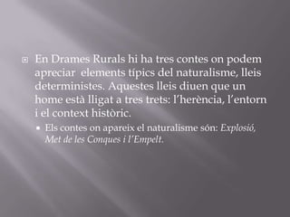 En Drames Rurals hi ha tres contes on podem apreciar  elements típics del naturalisme, lleis deterministes. Aquestes lleis diuen que un home està lligat a tres trets: l’herència, l’entorn i el context històric.Els contes on apareix el naturalisme són: Explosió, Met de les Conques i l’Empelt.