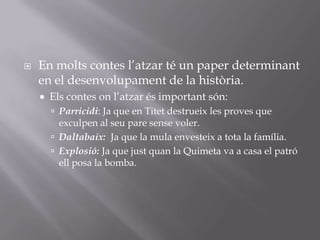En molts contes l’atzar té un paper determinant en el desenvolupament de la història.Els contes on l’atzar és important són:Parricidi: Ja que en Titet destrueix les proves que exculpen al seu pare sense voler.Daltabaix:  Ja que la mula envesteix a tota la família.Explosió: Ja que just quan la Quimeta va a casa el patró ell posa la bomba.