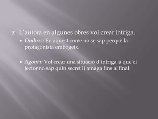 L’autora en algunes obres vol crear intriga.Ombres: En aquest conte no se sap perquè la protagonista embogeix.Agonia: Vol crear una situació d’intriga ja que el lector no sap quin secret li amaga fins al final.